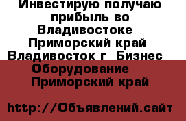 Инвестирую-получаю прибыль во Владивостоке - Приморский край, Владивосток г. Бизнес » Оборудование   . Приморский край